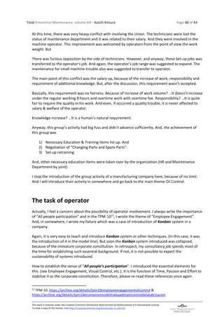 Total Preventive Maintenance, volume XIII - Koichi Kimura Page 40 of 43
This work is licensed under the Creative Commons Attribution-NonCommercial-NoDerivatives 4.0 International License.
To view a copy of this license, visit http://creativecommons.org/licenses/by-nc-nd/4.0/.
At this time, there was very heavy conflict with involving the Union. The technicians were lost the
status of maintenance department and it was related to their salary. And they were involved in the
machine operator. This improvement was welcomed by operators from the point of view the work
weight. But
There was furious opposition by the side of technicians. However, and anyway, these Set-up jobs was
transferred to the operator’s job. And again, the operator’s job range was suggested to expand. The
maintenance for small machine trouble also was suggested to transfer to operator.
The main point of this conflict was the salary up, because of the increase of work, responsibility and
requirement of additional knowledge. But, after the discussion, this requirement wasn’t accepted.
Basically, this requirement was no fairness. Because of increase of work volume? …It doesn’t increase
under the regular working 8 hours and overtime work with overtime fee. Responsibility? …It is quite
fair to require the quality in his work. And even, if occurred a quality trouble, it is never affected to
salary & welfare of the operator.
Knowledge increase? …It is a human’s natural requirement.
Anyway, this group’s activity had big fuss and didn’t advance sufficiently. And, the achievement of
this group was
1) Necessary Education & Training items list up. And
2) Negotiation of “Changing Parts and Spare Parts”.
3) Set-up retraining.
And, other necessary education items were taken over by the organization (HR and Maintenance
Department by joint).
I stop the introduction of the group activity of a manufacturing company here, because of no limit.
And I will introduce their activity in somewhere and go back to the main theme Oil Control.
The task of operator
Actually, I feel a concern about the possibility of operator involvement. I always write the importance
of “All people participation” and in the TPM-1012
, I wrote the theme of “Employee Engagement”.
And, in somewhere, I wrote my failure which was a case of introduction of Kanban system in a
company.
Again, it is very easy to teach and introduce Kanban system or other techniques. (In this case, it was
the introduction of it in the model line). But soon the Kanban system introduced was collapsed,
because of the immature corporate constitution. In retrospect, my consultancy job spends most of
the time for establishing such essential background. If not, it is not possible to expect the
sustainability of systems introduced.
How to establish the sense of “All people’s participation”. I introduced the essential elements for
this. (see Employee Engagement, Visual Control, etc.). It is the function of Time, Passion and Effort to
stabilize it as the corporate constitution. Therefore, please re-read these references once again.
12
TPM-10: https://archive.org/details/tpm10employeeengagementoilcontrol &
https://archive.org/details/tpm10elcompromisodeltrabajadoryelcontroldelalubricacion
 