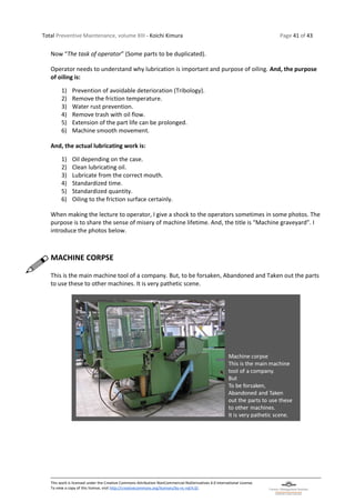 Total Preventive Maintenance, volume XIII - Koichi Kimura Page 41 of 43
This work is licensed under the Creative Commons Attribution-NonCommercial-NoDerivatives 4.0 International License.
To view a copy of this license, visit http://creativecommons.org/licenses/by-nc-nd/4.0/.
Now “The task of operator” (Some parts to be duplicated).
Operator needs to understand why lubrication is important and purpose of oiling. And, the purpose
of oiling is:
1) Prevention of avoidable deterioration (Tribology).
2) Remove the friction temperature.
3) Water rust prevention.
4) Remove trash with oil flow.
5) Extension of the part life can be prolonged.
6) Machine smooth movement.
And, the actual lubricating work is:
1) Oil depending on the case.
2) Clean lubricating oil.
3) Lubricate from the correct mouth.
4) Standardized time.
5) Standardized quantity.
6) Oiling to the friction surface certainly.
When making the lecture to operator, I give a shock to the operators sometimes in some photos. The
purpose is to share the sense of misery of machine lifetime. And, the title is “Machine graveyard”. I
introduce the photos below.
MACHINE CORPSE
This is the main machine tool of a company. But, to be forsaken, Abandoned and Taken out the parts
to use these to other machines. It is very pathetic scene.
 