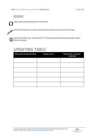 Total Preventive Maintenance, volume XIII - Koichi Kimura Page 5 of 43
This work is licensed under the Creative Commons Attribution-NonCommercial-NoDerivatives 4.0 International License.
To view a copy of this license, visit http://creativecommons.org/licenses/by-nc-nd/4.0/.
Icons:
Notes: Going and Comeback to the main theme.
Third level of the Issue, in order to provide more clearness to the structure of the text.
Lower levels of the Issue, commonly 6th
or 7th
And, pointing out necessary explanations about
pictures or graphs.
UPDATING TABLE:
Date, Version-Previous & V-Next Chapter (I..XX...) Chapter Point.- sub-point :
(Updating)
 