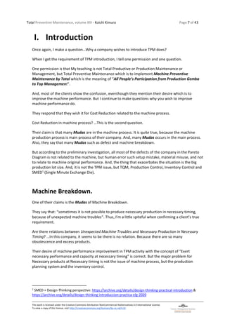 Total Preventive Maintenance, volume XIII - Koichi Kimura Page 7 of 43
This work is licensed under the Creative Commons Attribution-NonCommercial-NoDerivatives 4.0 International License.
To view a copy of this license, visit http://creativecommons.org/licenses/by-nc-nd/4.0/.
I. Introduction
Once again, I make a question…Why a company wishes to introduce TPM does?
When I get the requirement of TPM introduction, I tell one permission and one question.
One permission is that My teaching is not Total Productive or Production Maintenance or
Management, but Total Preventive Maintenance which is to implement Machine Preventive
Maintenance by Total which is the meaning of “All People’s Participation from Production Gemba
to Top Management”.
And, most of the clients show the confusion, eventhough they mention their desire which is to
improve the machine performance. But I continue to make questions why you wish to improve
machine performance do.
They respond that they wish it for Cost Reduction related to the machine process.
Cost Reduction in machine process? …This is the second question.
Their claim is that many Mudas are in the machine process. It is quite true, because the machine
production process is main process of their company. And, many Mudas occurs in the main process.
Also, they say that many Mudas such as defect and machine breakdown.
But according to the preliminary investigation, all most of the defects of the company in the Pareto
Diagram is not related to the machine, but human error such setup mistake, material misuse, and not
to relate to machine original performance. And, the thing that exacerbates the situation is the big
production lot size. And, it is not the TPM issue, but TQM, Production Control, Inventory Control and
SMED1
(Single Minute Exchange Die).
Machine Breakdown.
One of their claims is the Mudas of Machine Breakdown.
They say that: “sometimes it is not possible to produce necessary production in necessary timing,
because of unexpected machine troubles”. Thus, I’m a little spiteful when confirming a client’s true
requirement.
Are there relations between Unexpected Machine Troubles and Necessary Production in Necessary
Timing? …In this company, it seems to be there is no relation. Because there are so many
obsolescence and excess products.
Their desire of machine performance improvement in TPM activity with the concept of “Exert
necessary performance and capacity at necessary timing” is correct. But the major problem for
Necessary products at Necessary timing is not the issue of machine process, but the production
planning system and the inventory control.
1
SMED + Design-Thinking perspective: https://archive.org/details/design-thinking-practical-introduction &
https://archive.org/details/design-thinking-introduccion-practica-elg-2020
 