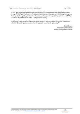 Total Preventive Maintenance, volume XIII - Koichi Kimura Page 8 of 43
This work is licensed under the Creative Commons Attribution-NonCommercial-NoDerivatives 4.0 International License.
To view a copy of this license, visit http://creativecommons.org/licenses/by-nc-nd/4.0/.
If their wish is the Cost Reduction, the requirement of TPM introduction is besides the point, even
though TPM is Total Productive or Production Maintenance or Management which target to improve
factory with through the point of view of machinery. However, It is good thing to implement TPM as
a method of Cost Reduction and as a companywide activity.
And for the implementation of a companywide activity, I recommend you to consider the diversity
which is “Diversity of organization, diversity of people and diversity of thinking”.
Koichi Kimura
International Consultant
Factory Management Institute
 