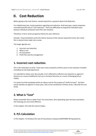 Total Preventive Maintenance, volume XIII - Koichi Kimura Page 9 of 43
This work is licensed under the Creative Commons Attribution-NonCommercial-NoDerivatives 4.0 International License.
To view a copy of this license, visit http://creativecommons.org/licenses/by-nc-nd/4.0/.
II. Cost Reduction
Before going to the main theme, I would respond to a question about Cost Reduction.
It is indeed many (yes, many) questions regarding cost reduction. And many (yes, many) companies
misunderstand the way of "cost reduction". There are difficulties to respond to individual cases,
because individual companies have their own situation.
Therefore, in here I write just general theory for your reference.
Actually, I have hesitated to write this theme, because of the volume required to write. But I write
this in several times made into a series.
The target agendas are:
1. Incorrect cost reduction
2. What is cost
3. P/L Calculation
4. Profit Plan and the management.
1. Incorrect cost reduction.
This is the motivation to write. I have seen many companies and the cases of cost reduction mistaken
(including my own bad experience).
It is intended to reduce cost. But actually, it isn’t affected to sufficient cost reduction or against it
becomes as a cause of additional cost up or moreover becomes as a cause of damaging future
vitality.
It is quite true that everybody wishes to reduce cost for the purpose of “profit increase”. But their
actual activities are against in many cases. And, as the introduction of these series, I describe this one
firstly.
2. What is “Cost”
Please remember that so called “Cost” has many faces. And, depending upon the base calculation,
the meanings are very much different.
In this chapter, let’s look the natural shapes.
3. P/L Calculation
In this chapter, I’d introduce the case of my previous company (SUMITOMO Wiring Systems).
 