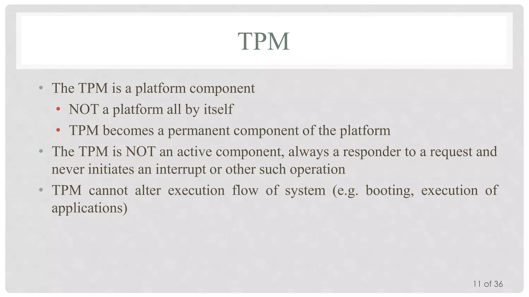TPM
• The TPM is a platform component
• NOT a platform all by itself
• TPM becomes a permanent component of the platform
• The TPM is NOT an active component, always a responder to a request and
never initiates an interrupt or other such operation
• TPM cannot alter execution flow of system (e.g. booting, execution of
applications)

11 of 36

 