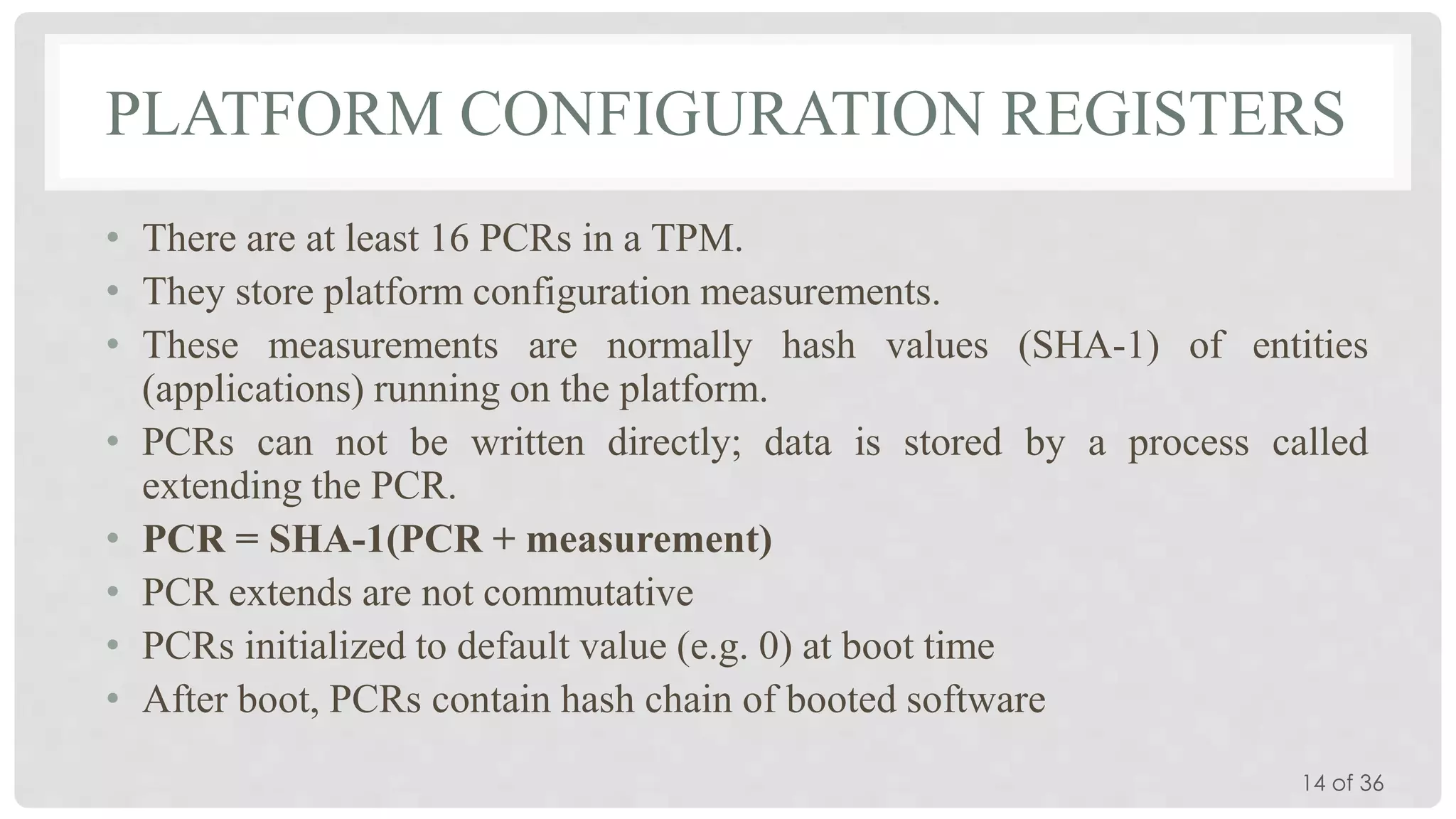 PLATFORM CONFIGURATION REGISTERS
• There are at least 16 PCRs in a TPM.
• They store platform configuration measurements.
• These measurements are normally hash values (SHA-1) of entities
(applications) running on the platform.
• PCRs can not be written directly; data is stored by a process called
extending the PCR.
• PCR = SHA-1(PCR + measurement)
• PCR extends are not commutative
• PCRs initialized to default value (e.g. 0) at boot time
• After boot, PCRs contain hash chain of booted software
14 of 36

 