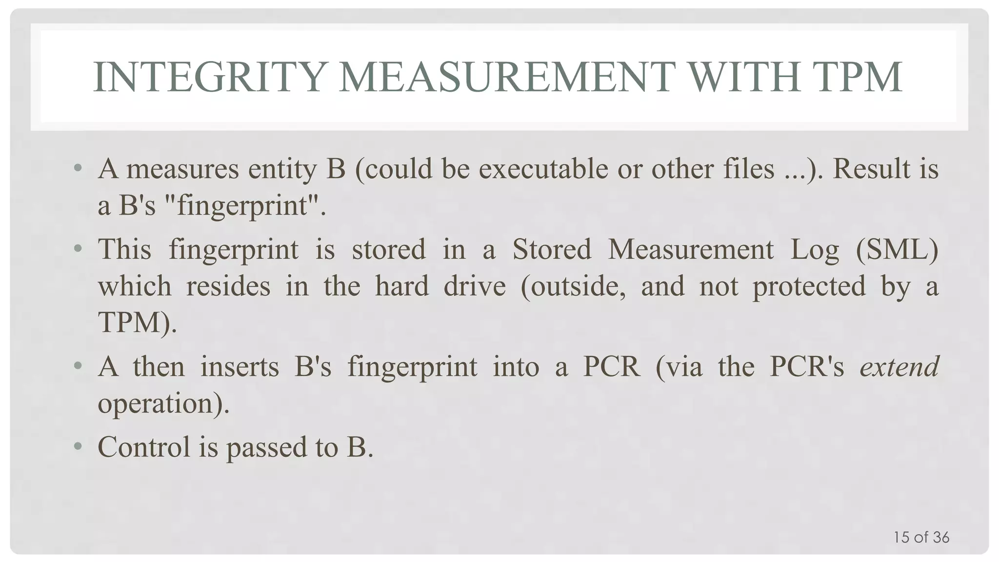 INTEGRITY MEASUREMENT WITH TPM
• A measures entity B (could be executable or other files ...). Result is
a B's "fingerprint".
• This fingerprint is stored in a Stored Measurement Log (SML)
which resides in the hard drive (outside, and not protected by a
TPM).
• A then inserts B's fingerprint into a PCR (via the PCR's extend
operation).
• Control is passed to B.
15 of 36

 