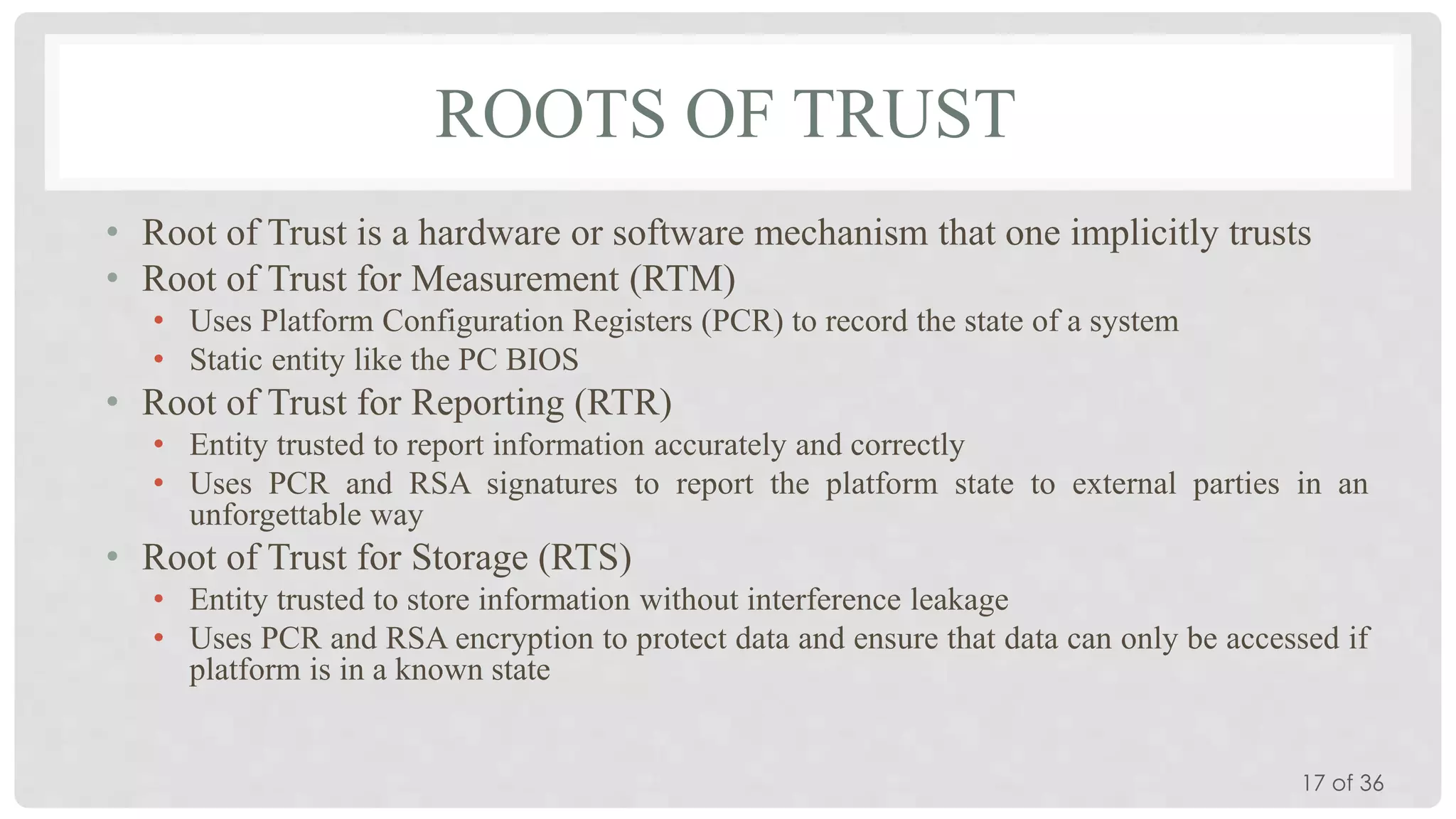 ROOTS OF TRUST
• Root of Trust is a hardware or software mechanism that one implicitly trusts
• Root of Trust for Measurement (RTM)
• Uses Platform Configuration Registers (PCR) to record the state of a system
• Static entity like the PC BIOS

• Root of Trust for Reporting (RTR)
• Entity trusted to report information accurately and correctly
• Uses PCR and RSA signatures to report the platform state to external parties in an
unforgettable way

• Root of Trust for Storage (RTS)
• Entity trusted to store information without interference leakage
• Uses PCR and RSA encryption to protect data and ensure that data can only be accessed if
platform is in a known state

17 of 36

 