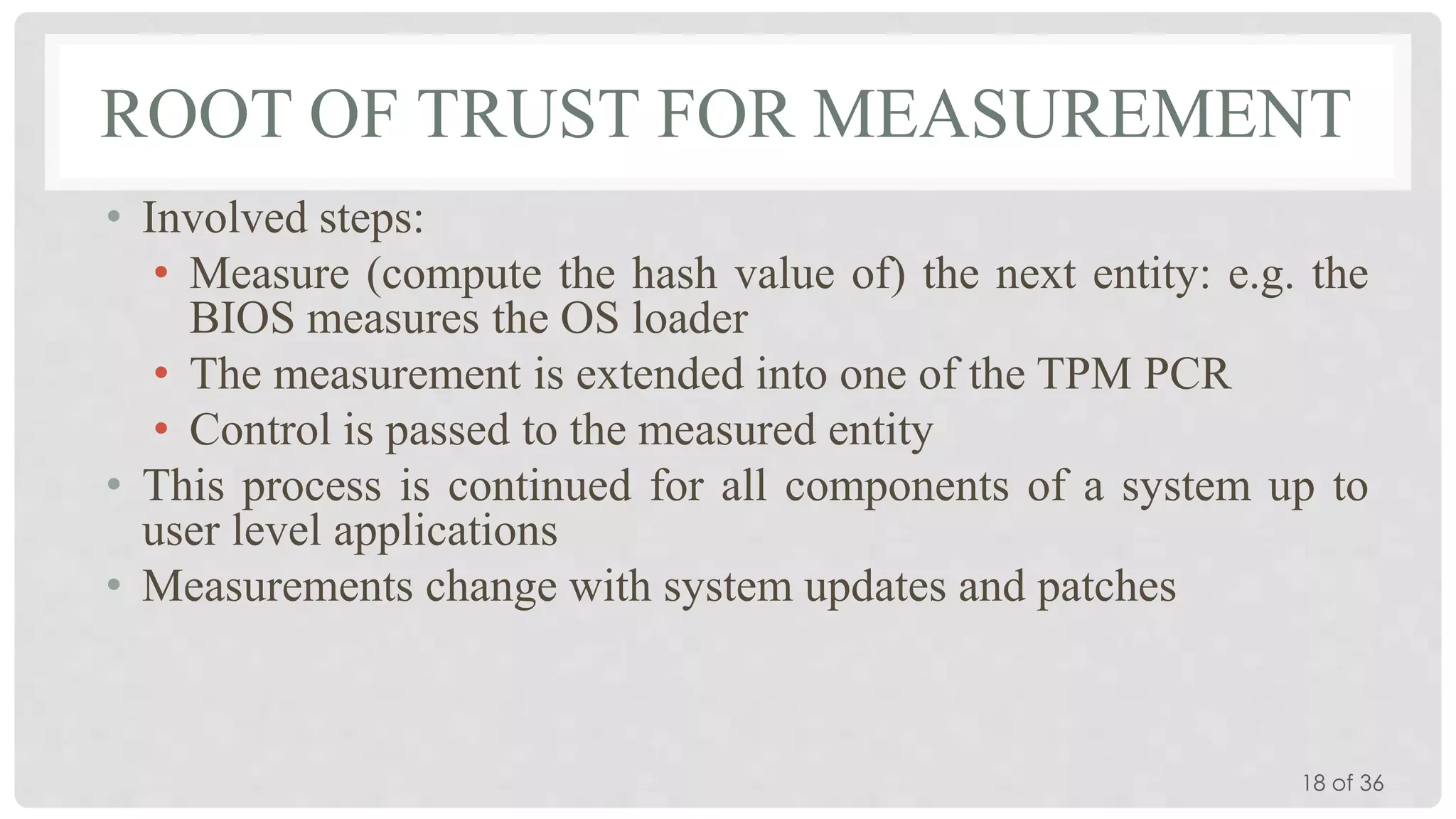 ROOT OF TRUST FOR MEASUREMENT
• Involved steps:
• Measure (compute the hash value of) the next entity: e.g. the
BIOS measures the OS loader
• The measurement is extended into one of the TPM PCR
• Control is passed to the measured entity
• This process is continued for all components of a system up to
user level applications
• Measurements change with system updates and patches

18 of 36

 