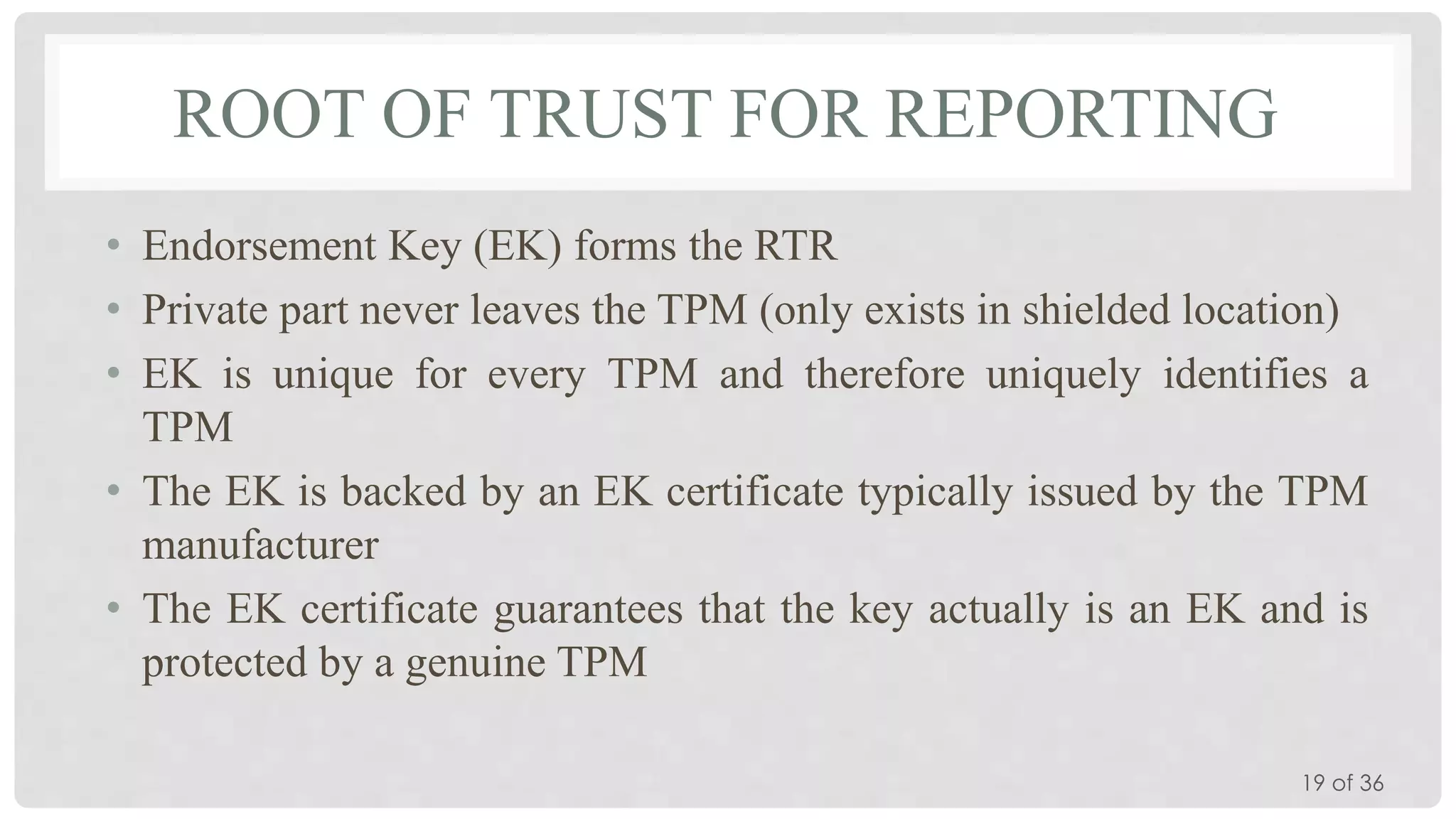 ROOT OF TRUST FOR REPORTING
• Endorsement Key (EK) forms the RTR
• Private part never leaves the TPM (only exists in shielded location)
• EK is unique for every TPM and therefore uniquely identifies a
TPM
• The EK is backed by an EK certificate typically issued by the TPM
manufacturer
• The EK certificate guarantees that the key actually is an EK and is
protected by a genuine TPM
19 of 36

 