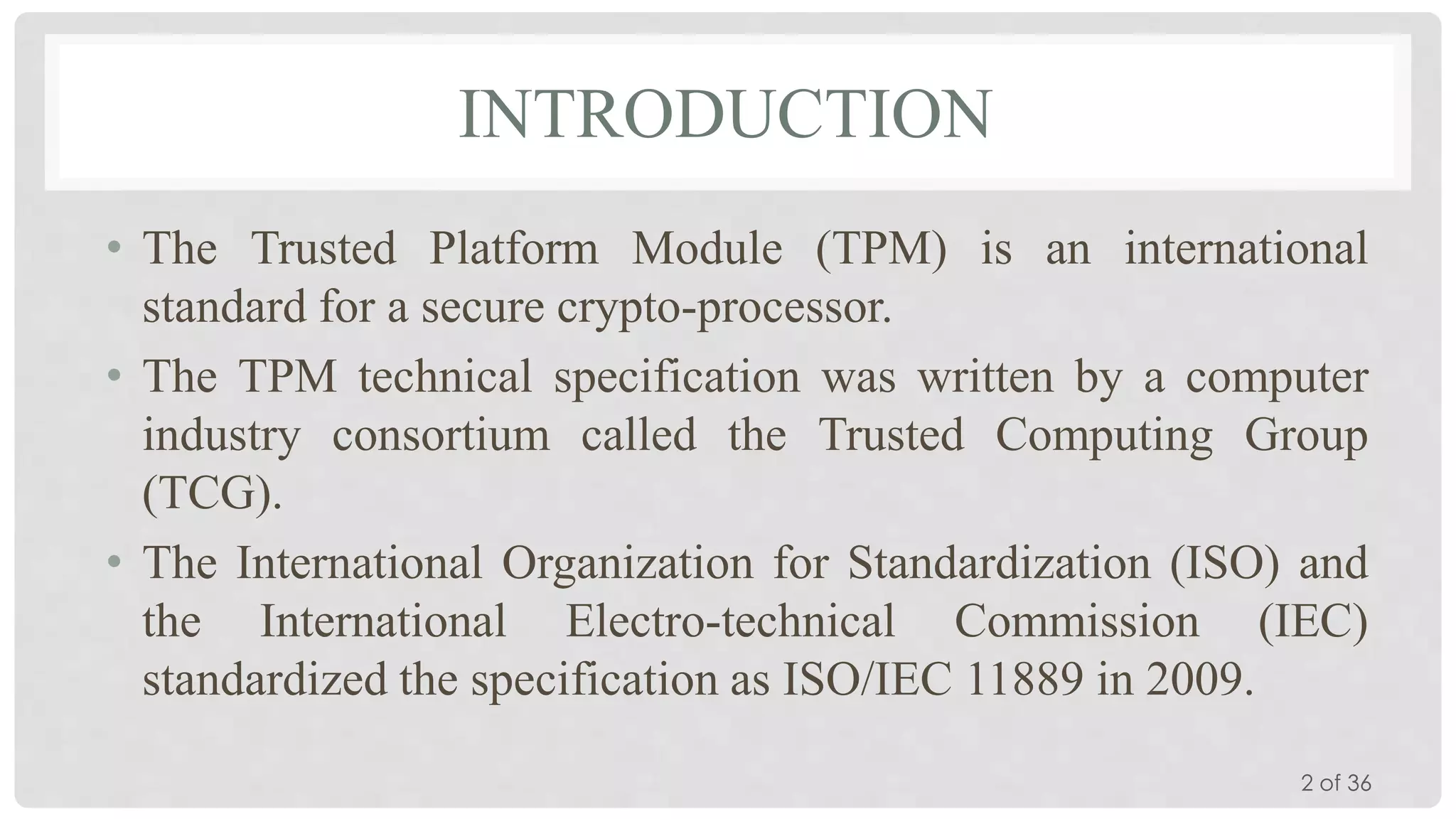 INTRODUCTION
• The Trusted Platform Module (TPM) is an international
standard for a secure crypto-processor.
• The TPM technical specification was written by a computer
industry consortium called the Trusted Computing Group
(TCG).
• The International Organization for Standardization (ISO) and
the International Electro-technical Commission (IEC)
standardized the specification as ISO/IEC 11889 in 2009.
2 of 36

 