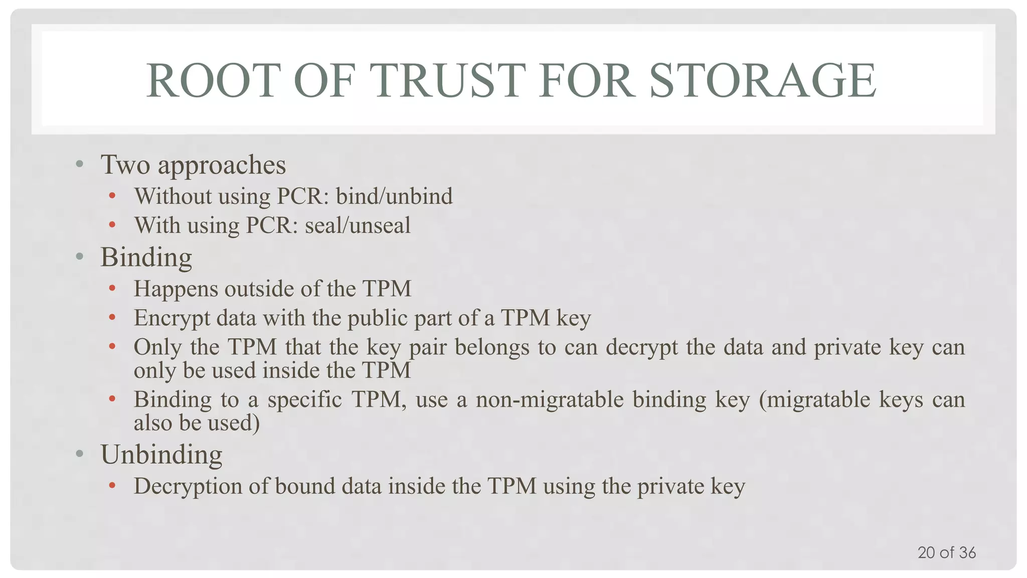 ROOT OF TRUST FOR STORAGE
• Two approaches
• Without using PCR: bind/unbind
• With using PCR: seal/unseal

• Binding
• Happens outside of the TPM
• Encrypt data with the public part of a TPM key
• Only the TPM that the key pair belongs to can decrypt the data and private key can
only be used inside the TPM
• Binding to a specific TPM, use a non-migratable binding key (migratable keys can
also be used)

• Unbinding
• Decryption of bound data inside the TPM using the private key
20 of 36

 