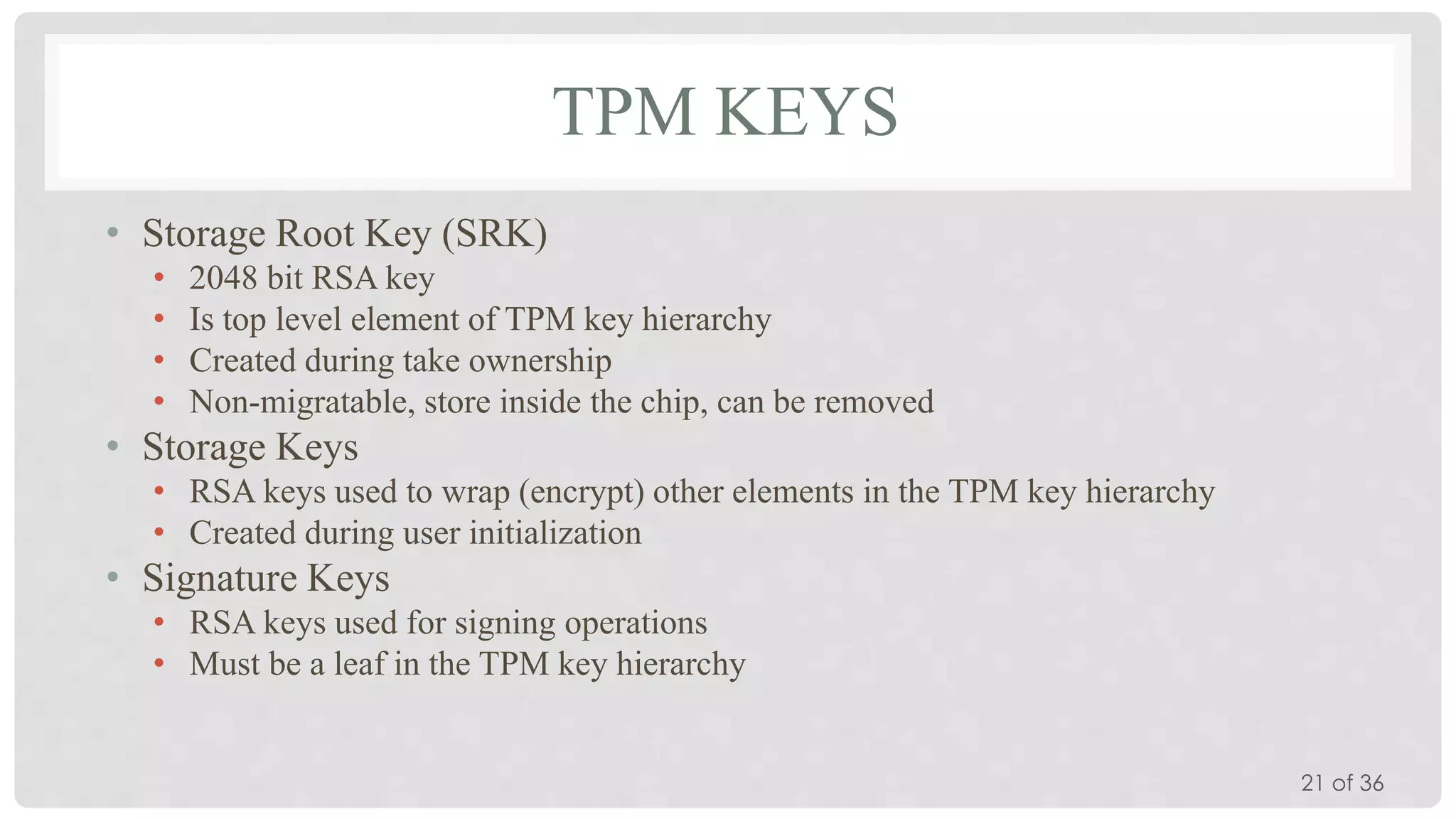 TPM KEYS
• Storage Root Key (SRK)
•
•
•
•

2048 bit RSA key
Is top level element of TPM key hierarchy
Created during take ownership
Non-migratable, store inside the chip, can be removed

• Storage Keys
• RSA keys used to wrap (encrypt) other elements in the TPM key hierarchy
• Created during user initialization

• Signature Keys
• RSA keys used for signing operations
• Must be a leaf in the TPM key hierarchy
21 of 36

 