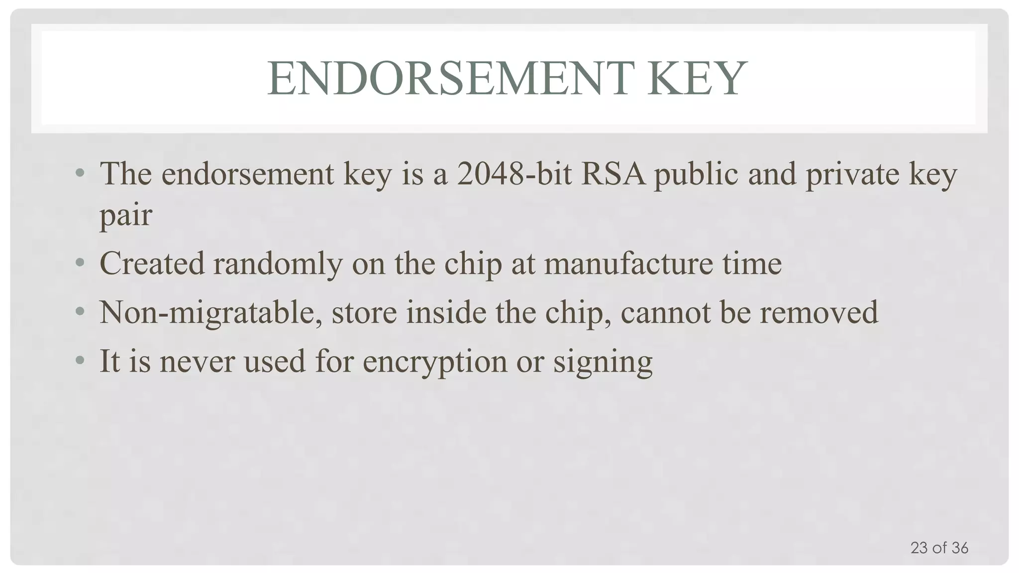 ENDORSEMENT KEY
• The endorsement key is a 2048-bit RSA public and private key
pair
• Created randomly on the chip at manufacture time
• Non-migratable, store inside the chip, cannot be removed
• It is never used for encryption or signing

23 of 36

 