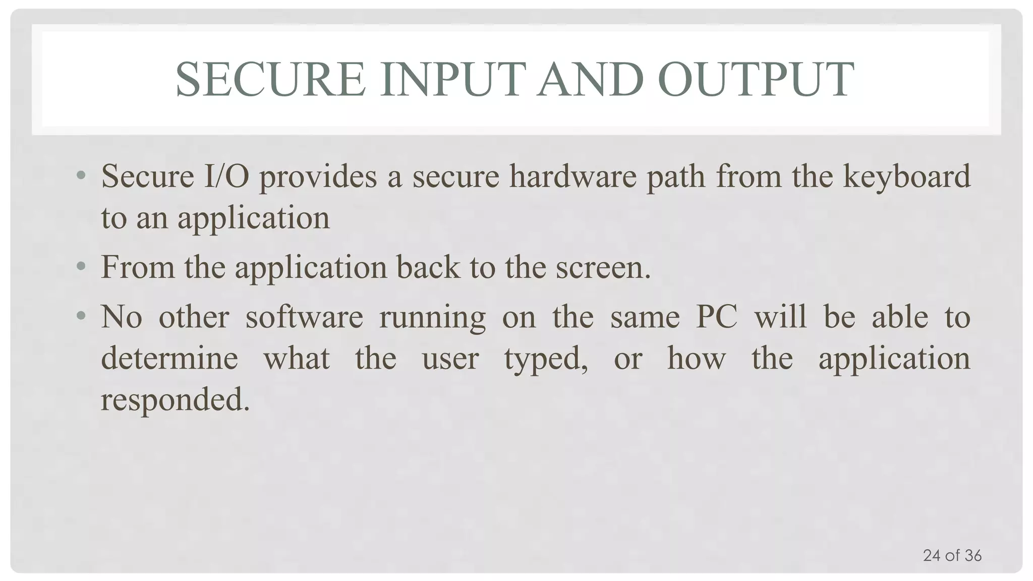 SECURE INPUT AND OUTPUT
• Secure I/O provides a secure hardware path from the keyboard
to an application
• From the application back to the screen.
• No other software running on the same PC will be able to
determine what the user typed, or how the application
responded.

24 of 36

 
