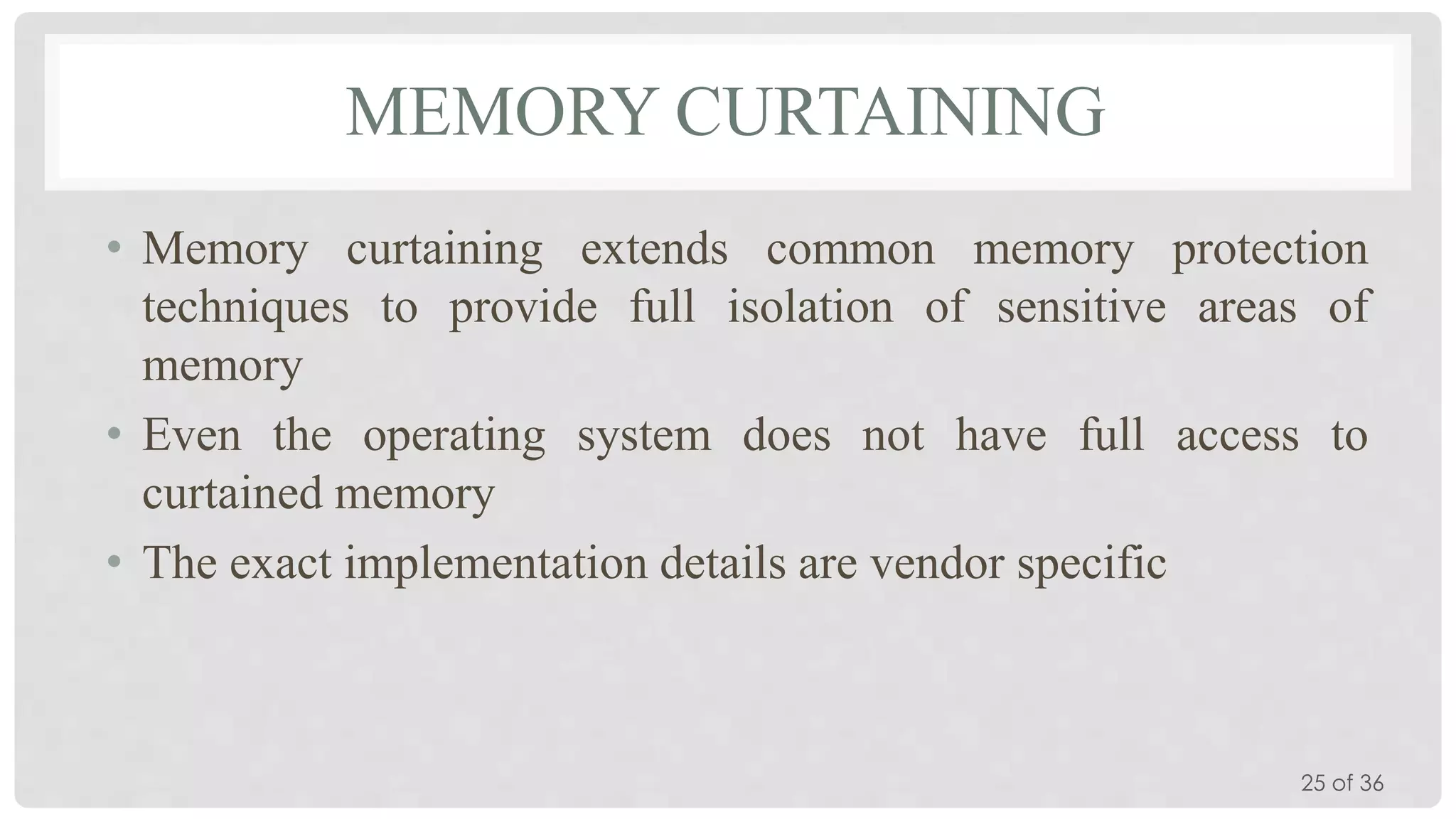MEMORY CURTAINING
• Memory curtaining extends common memory protection
techniques to provide full isolation of sensitive areas of
memory
• Even the operating system does not have full access to
curtained memory
• The exact implementation details are vendor specific

25 of 36

 