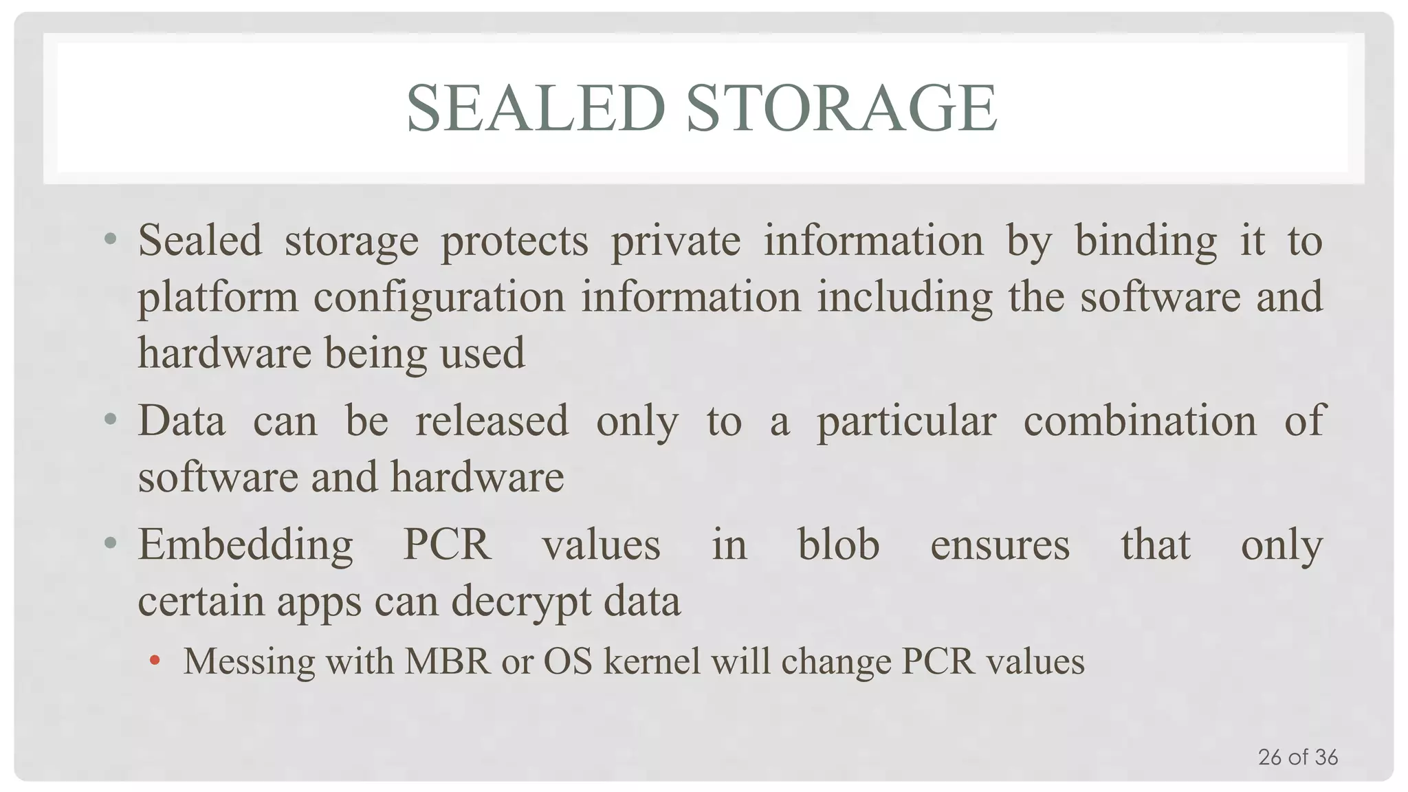 SEALED STORAGE
• Sealed storage protects private information by binding it to
platform configuration information including the software and
hardware being used
• Data can be released only to a particular combination of
software and hardware
• Embedding PCR values in blob ensures that only
certain apps can decrypt data
• Messing with MBR or OS kernel will change PCR values
26 of 36

 