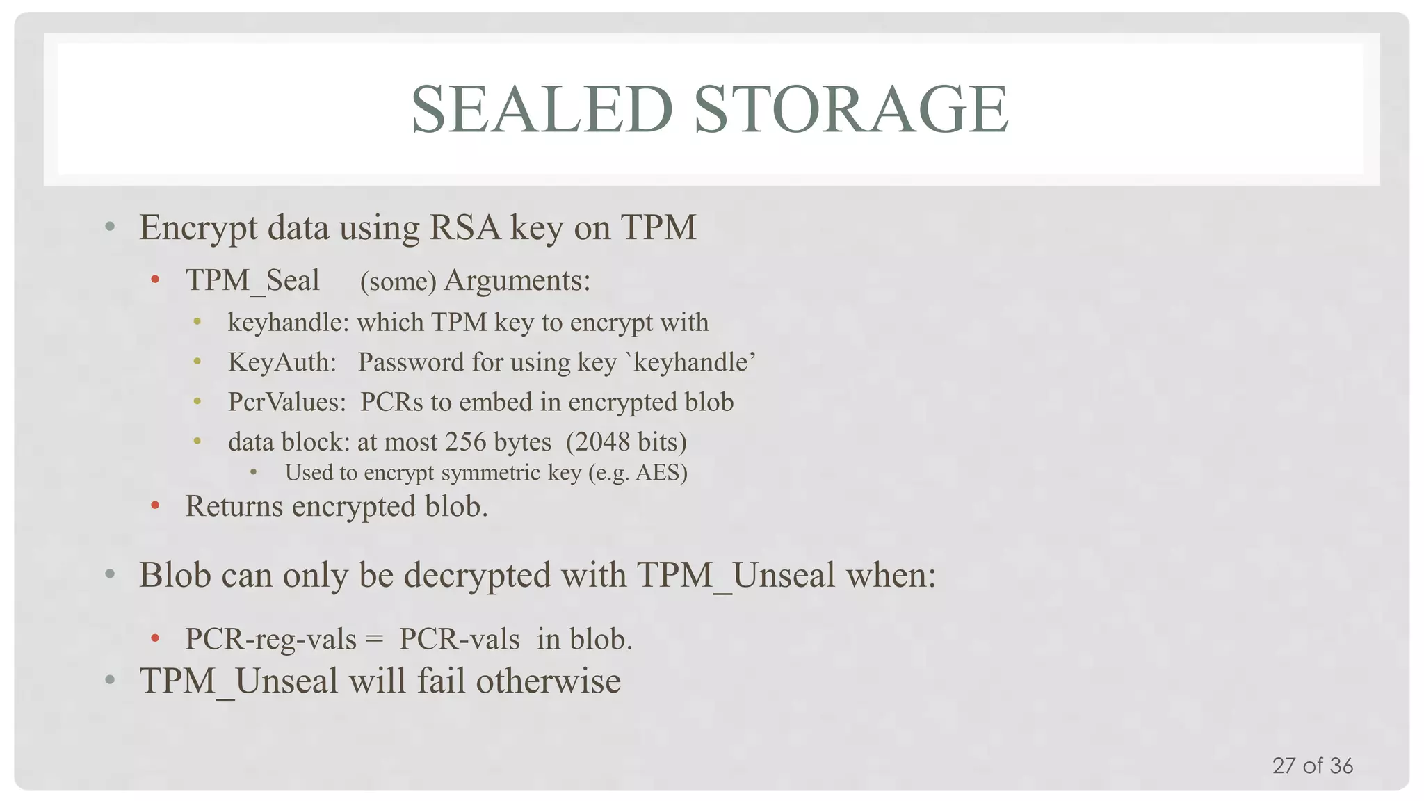 SEALED STORAGE
• Encrypt data using RSA key on TPM
• TPM_Seal
•
•
•
•

(some) Arguments:
keyhandle: which TPM key to encrypt with
KeyAuth: Password for using key `keyhandle’
PcrValues: PCRs to embed in encrypted blob
data block: at most 256 bytes (2048 bits)
•

Used to encrypt symmetric key (e.g. AES)

• Returns encrypted blob.

• Blob can only be decrypted with TPM_Unseal when:
• PCR-reg-vals = PCR-vals in blob.

• TPM_Unseal will fail otherwise
27 of 36

 