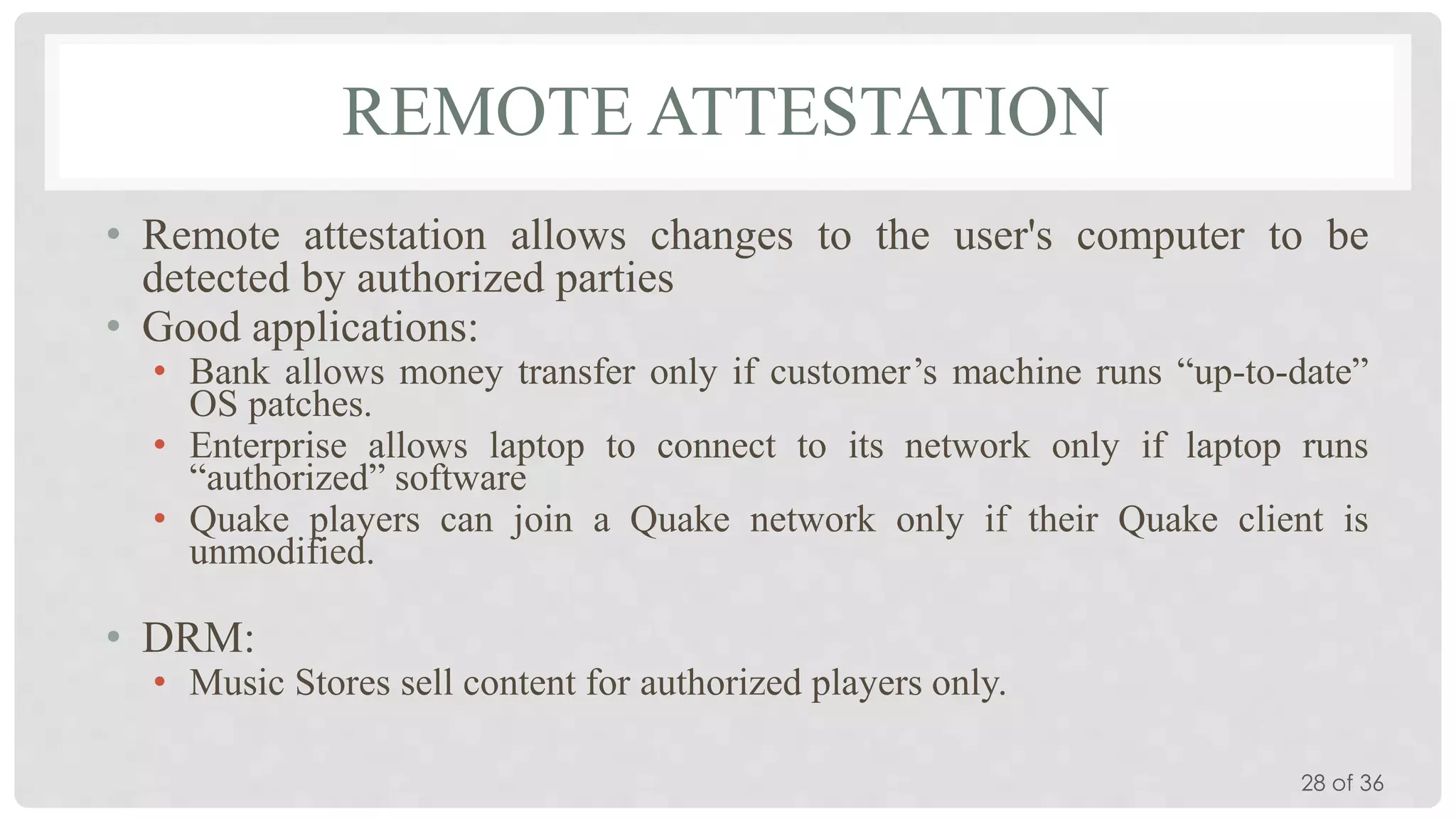 REMOTE ATTESTATION
• Remote attestation allows changes to the user's computer to be
detected by authorized parties
• Good applications:
• Bank allows money transfer only if customer’s machine runs “up-to-date”
OS patches.
• Enterprise allows laptop to connect to its network only if laptop runs
“authorized” software
• Quake players can join a Quake network only if their Quake client is
unmodified.

• DRM:

• Music Stores sell content for authorized players only.
28 of 36

 