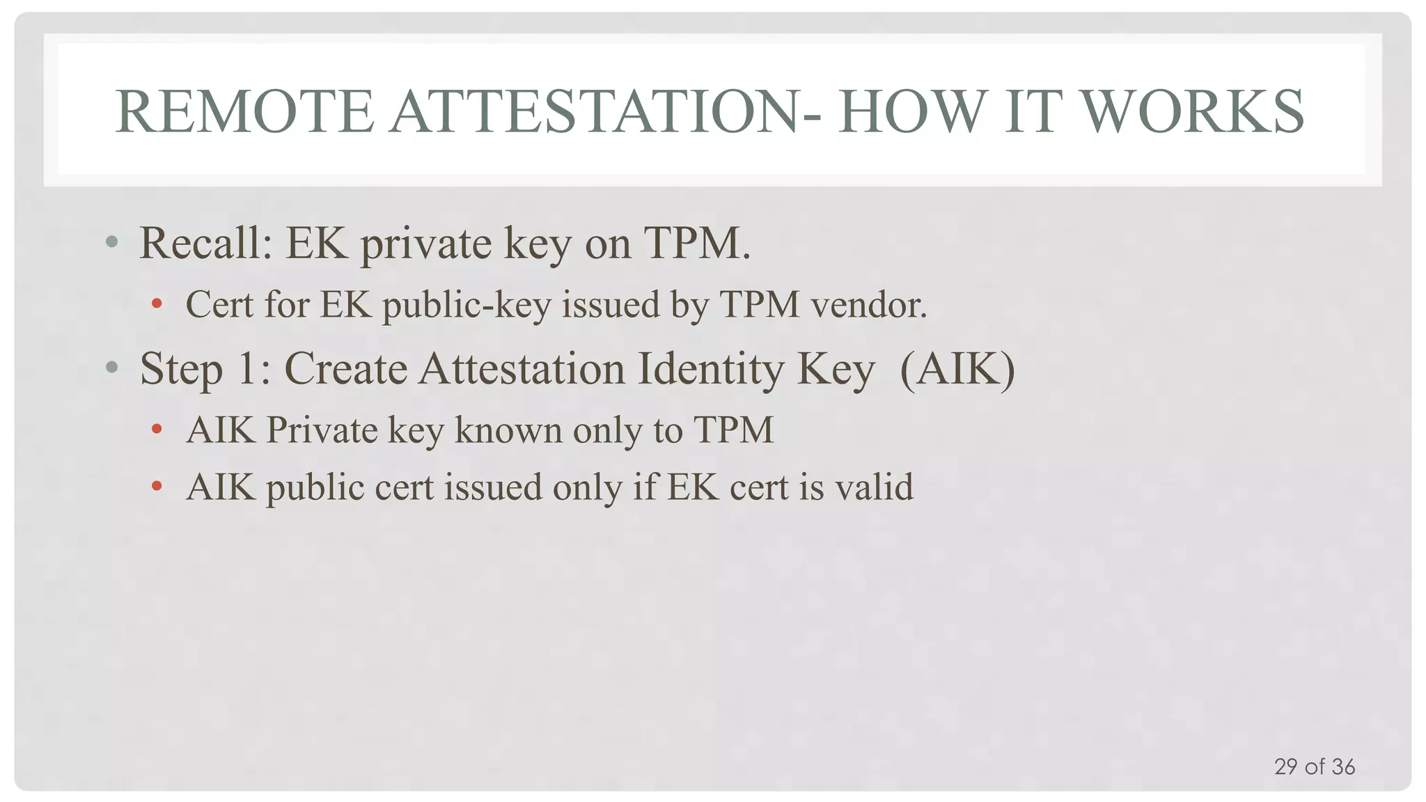 REMOTE ATTESTATION- HOW IT WORKS
• Recall: EK private key on TPM.
• Cert for EK public-key issued by TPM vendor.

• Step 1: Create Attestation Identity Key (AIK)
• AIK Private key known only to TPM
• AIK public cert issued only if EK cert is valid

29 of 36

 