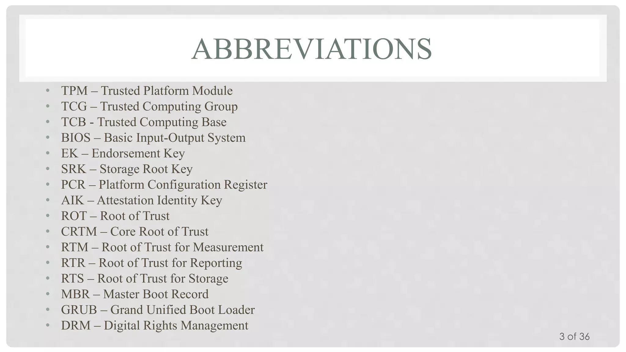ABBREVIATIONS
•
•
•
•
•
•
•
•
•
•
•
•
•
•
•
•

TPM – Trusted Platform Module
TCG – Trusted Computing Group
TCB - Trusted Computing Base
BIOS – Basic Input-Output System
EK – Endorsement Key
SRK – Storage Root Key
PCR – Platform Configuration Register
AIK – Attestation Identity Key
ROT – Root of Trust
CRTM – Core Root of Trust
RTM – Root of Trust for Measurement
RTR – Root of Trust for Reporting
RTS – Root of Trust for Storage
MBR – Master Boot Record
GRUB – Grand Unified Boot Loader
DRM – Digital Rights Management

3 of 36

 