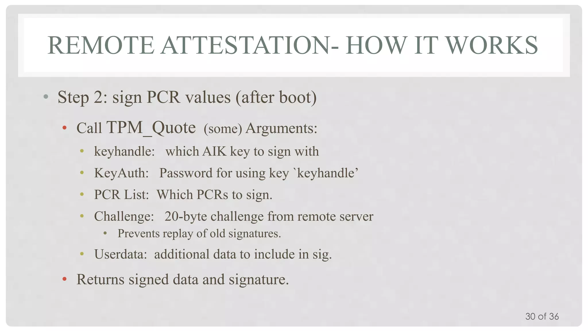 REMOTE ATTESTATION- HOW IT WORKS
• Step 2: sign PCR values (after boot)
• Call TPM_Quote (some) Arguments:
• keyhandle: which AIK key to sign with
• KeyAuth: Password for using key `keyhandle’

• PCR List: Which PCRs to sign.
• Challenge: 20-byte challenge from remote server
• Prevents replay of old signatures.

• Userdata: additional data to include in sig.

• Returns signed data and signature.
30 of 36

 