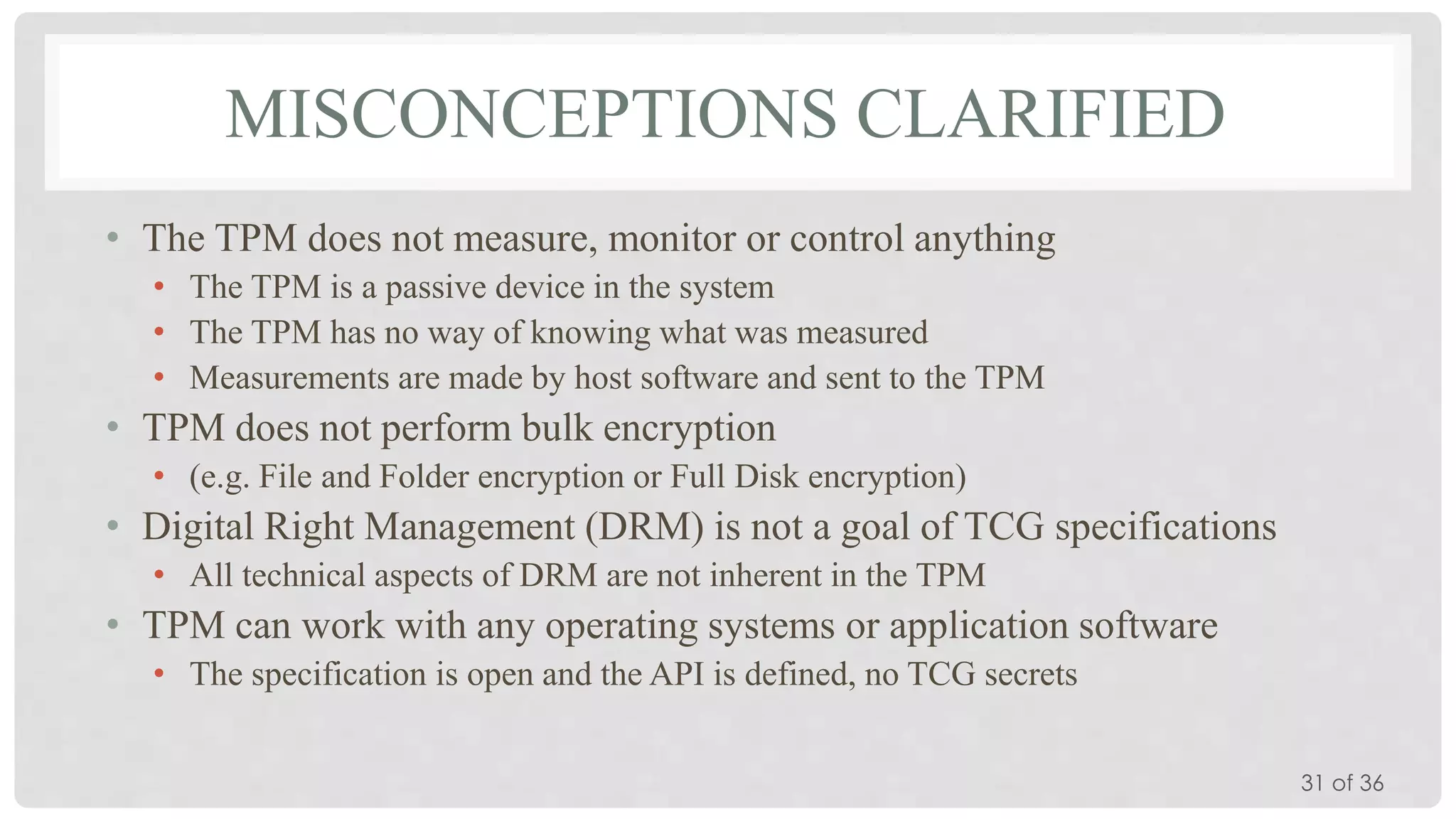 MISCONCEPTIONS CLARIFIED
• The TPM does not measure, monitor or control anything
• The TPM is a passive device in the system
• The TPM has no way of knowing what was measured
• Measurements are made by host software and sent to the TPM

• TPM does not perform bulk encryption
• (e.g. File and Folder encryption or Full Disk encryption)

• Digital Right Management (DRM) is not a goal of TCG specifications
• All technical aspects of DRM are not inherent in the TPM

• TPM can work with any operating systems or application software
• The specification is open and the API is defined, no TCG secrets
31 of 36

 