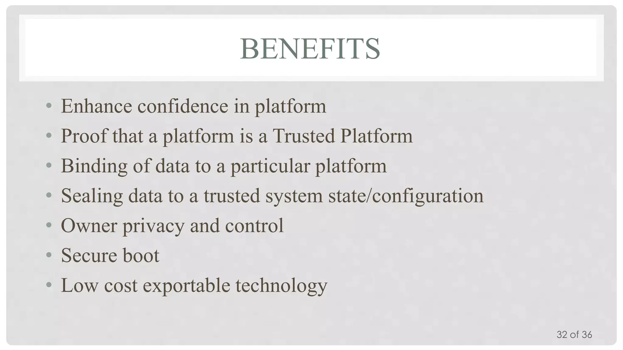 BENEFITS
•
•
•
•
•
•
•

Enhance confidence in platform
Proof that a platform is a Trusted Platform
Binding of data to a particular platform
Sealing data to a trusted system state/configuration
Owner privacy and control
Secure boot
Low cost exportable technology
32 of 36

 