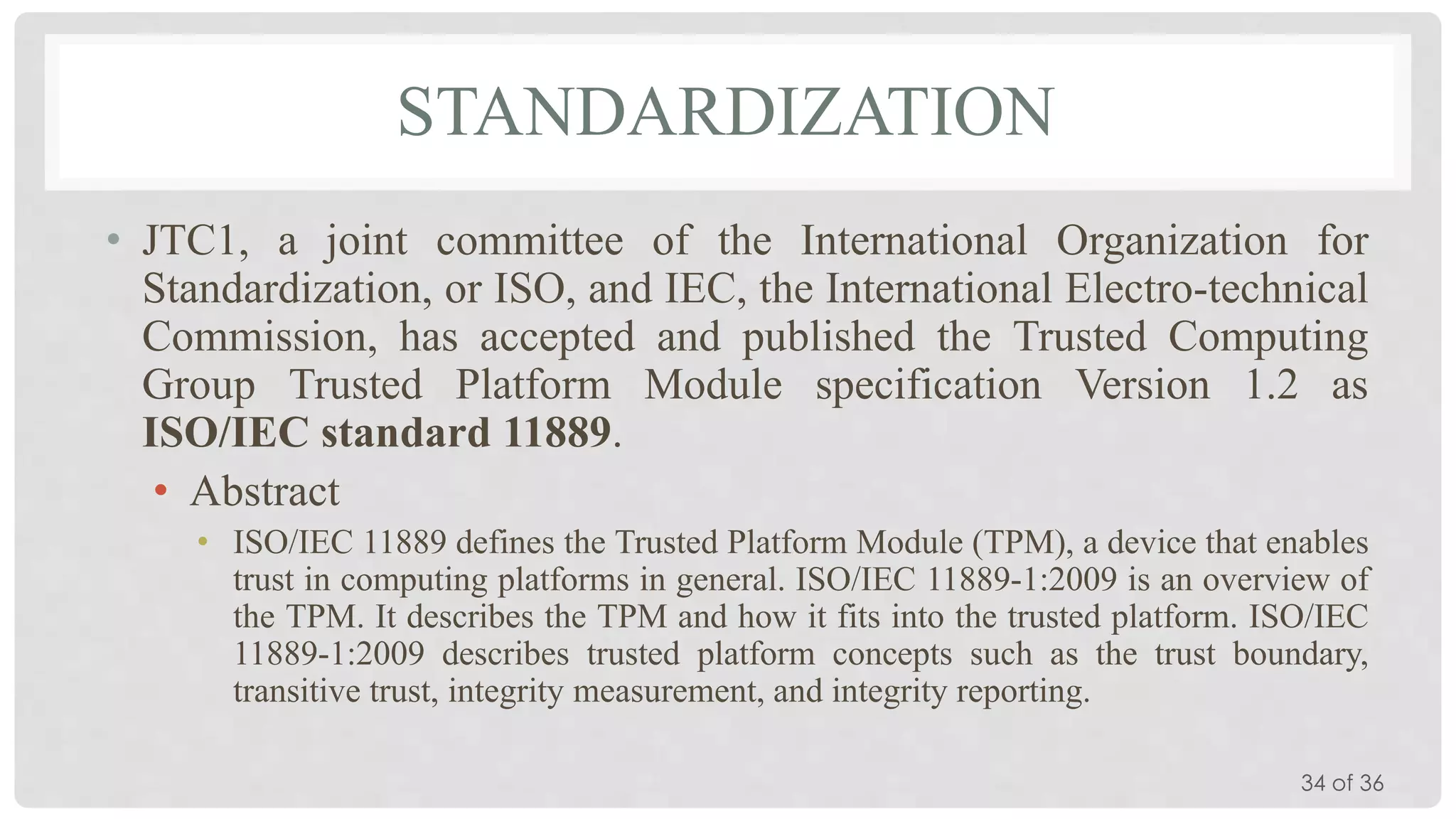 STANDARDIZATION
• JTC1, a joint committee of the International Organization for
Standardization, or ISO, and IEC, the International Electro-technical
Commission, has accepted and published the Trusted Computing
Group Trusted Platform Module specification Version 1.2 as
ISO/IEC standard 11889.
• Abstract
• ISO/IEC 11889 defines the Trusted Platform Module (TPM), a device that enables
trust in computing platforms in general. ISO/IEC 11889-1:2009 is an overview of
the TPM. It describes the TPM and how it fits into the trusted platform. ISO/IEC
11889-1:2009 describes trusted platform concepts such as the trust boundary,
transitive trust, integrity measurement, and integrity reporting.
34 of 36

 