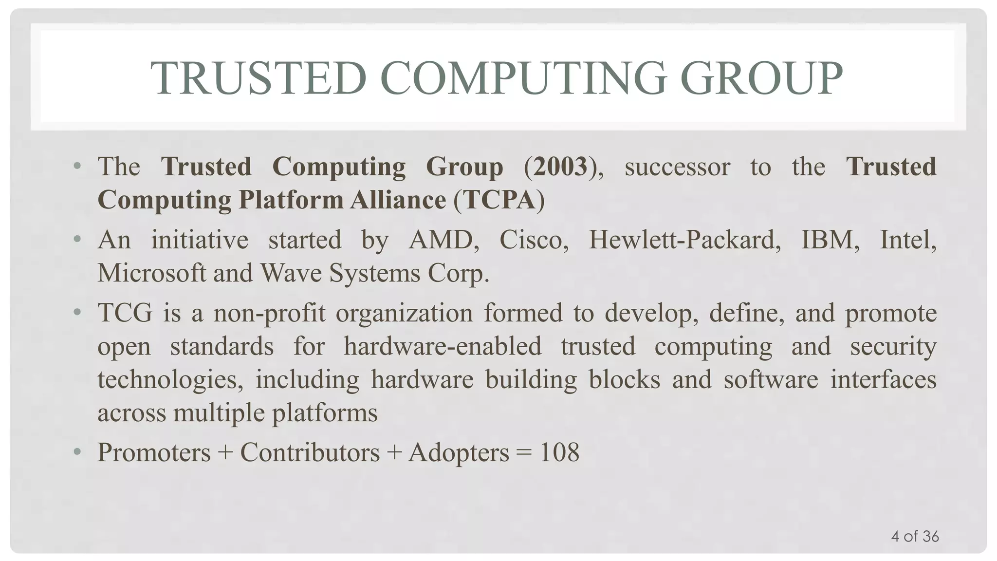 TRUSTED COMPUTING GROUP
• The Trusted Computing Group (2003), successor to the Trusted
Computing Platform Alliance (TCPA)
• An initiative started by AMD, Cisco, Hewlett-Packard, IBM, Intel,
Microsoft and Wave Systems Corp.
• TCG is a non-profit organization formed to develop, define, and promote
open standards for hardware-enabled trusted computing and security
technologies, including hardware building blocks and software interfaces
across multiple platforms
• Promoters + Contributors + Adopters = 108
4 of 36

 