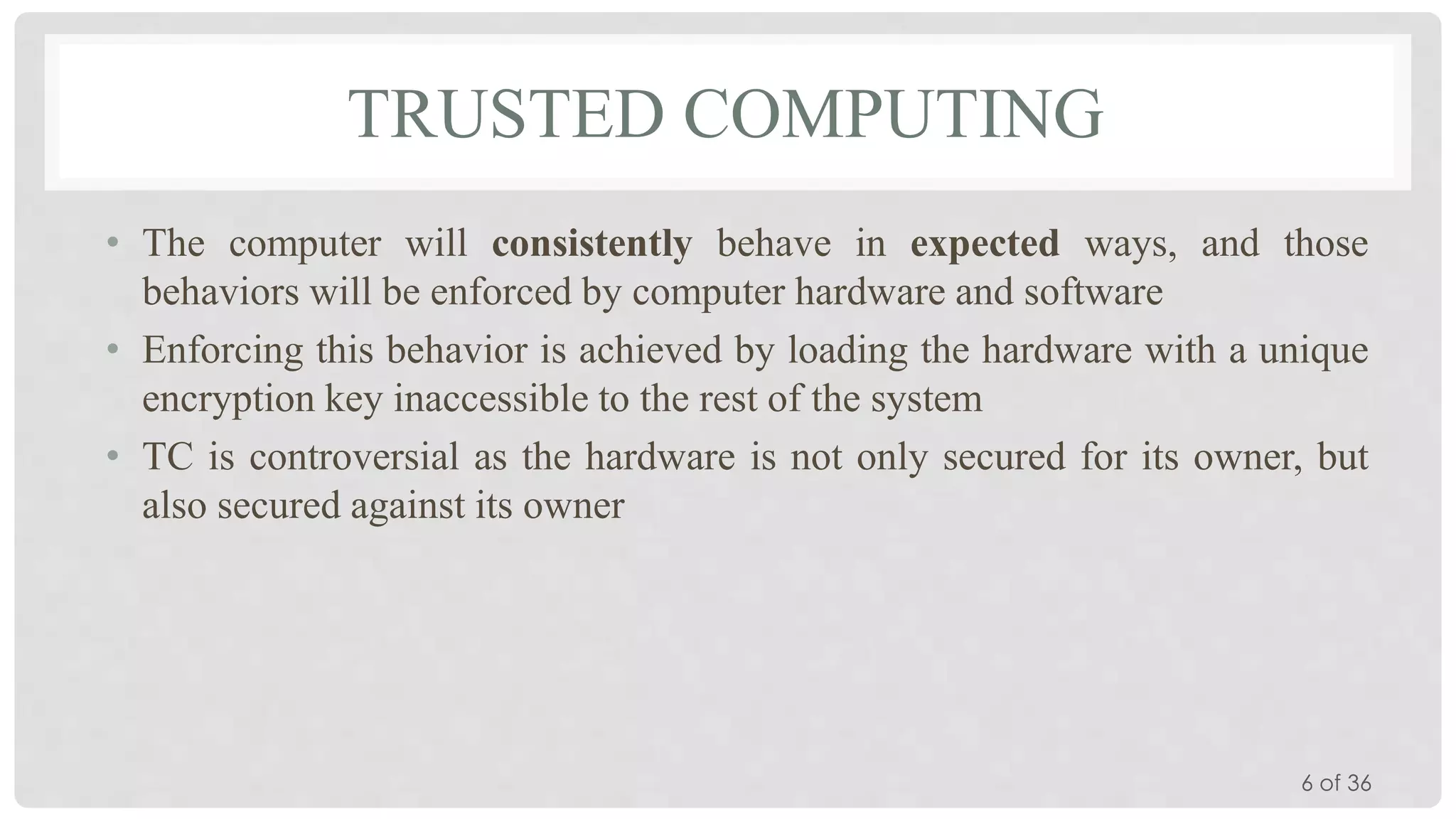 TRUSTED COMPUTING
• The computer will consistently behave in expected ways, and those
behaviors will be enforced by computer hardware and software
• Enforcing this behavior is achieved by loading the hardware with a unique
encryption key inaccessible to the rest of the system
• TC is controversial as the hardware is not only secured for its owner, but
also secured against its owner

6 of 36

 