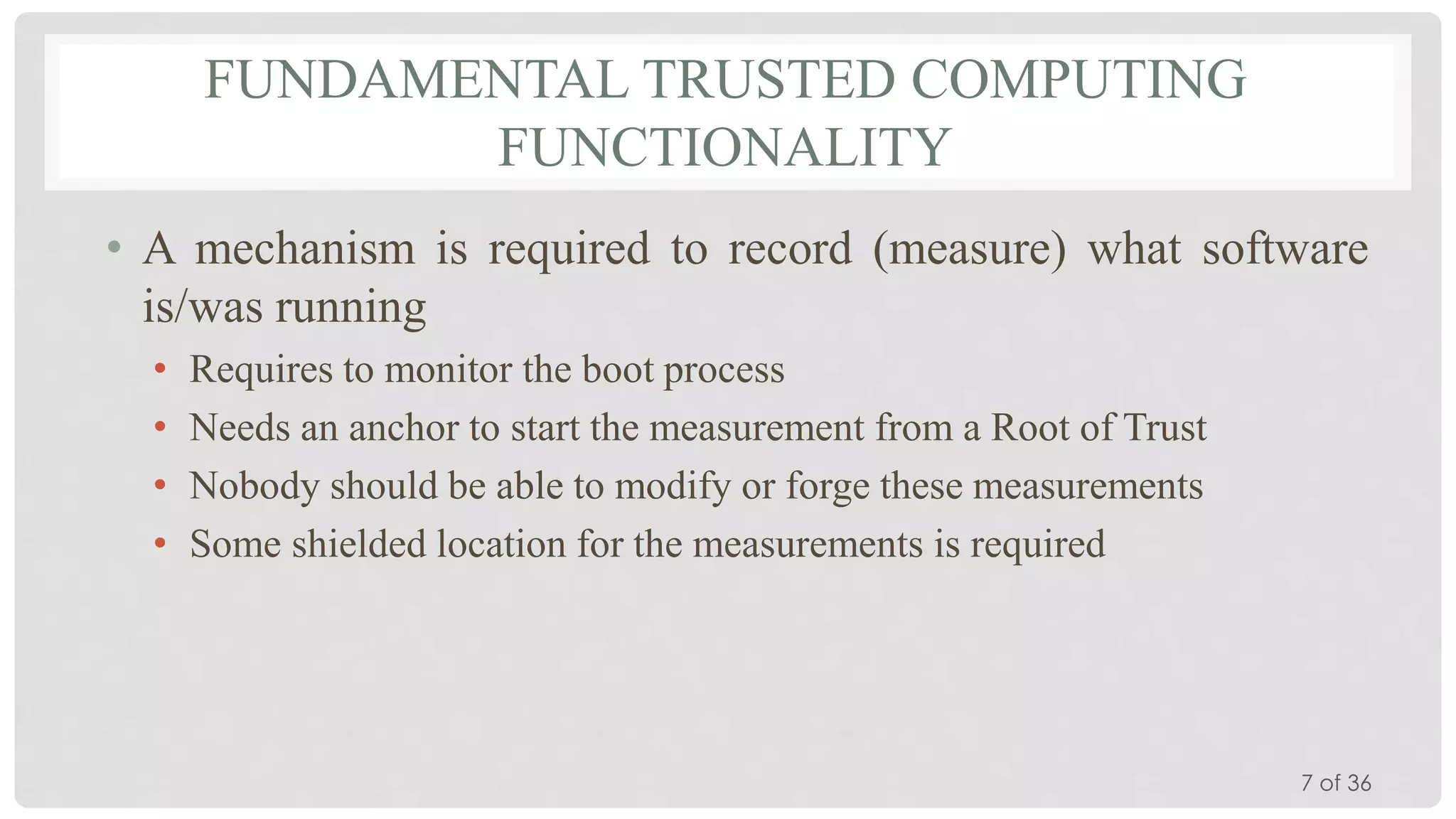 FUNDAMENTAL TRUSTED COMPUTING
FUNCTIONALITY
• A mechanism is required to record (measure) what software
is/was running
•
•
•
•

Requires to monitor the boot process
Needs an anchor to start the measurement from a Root of Trust
Nobody should be able to modify or forge these measurements
Some shielded location for the measurements is required

7 of 36

 