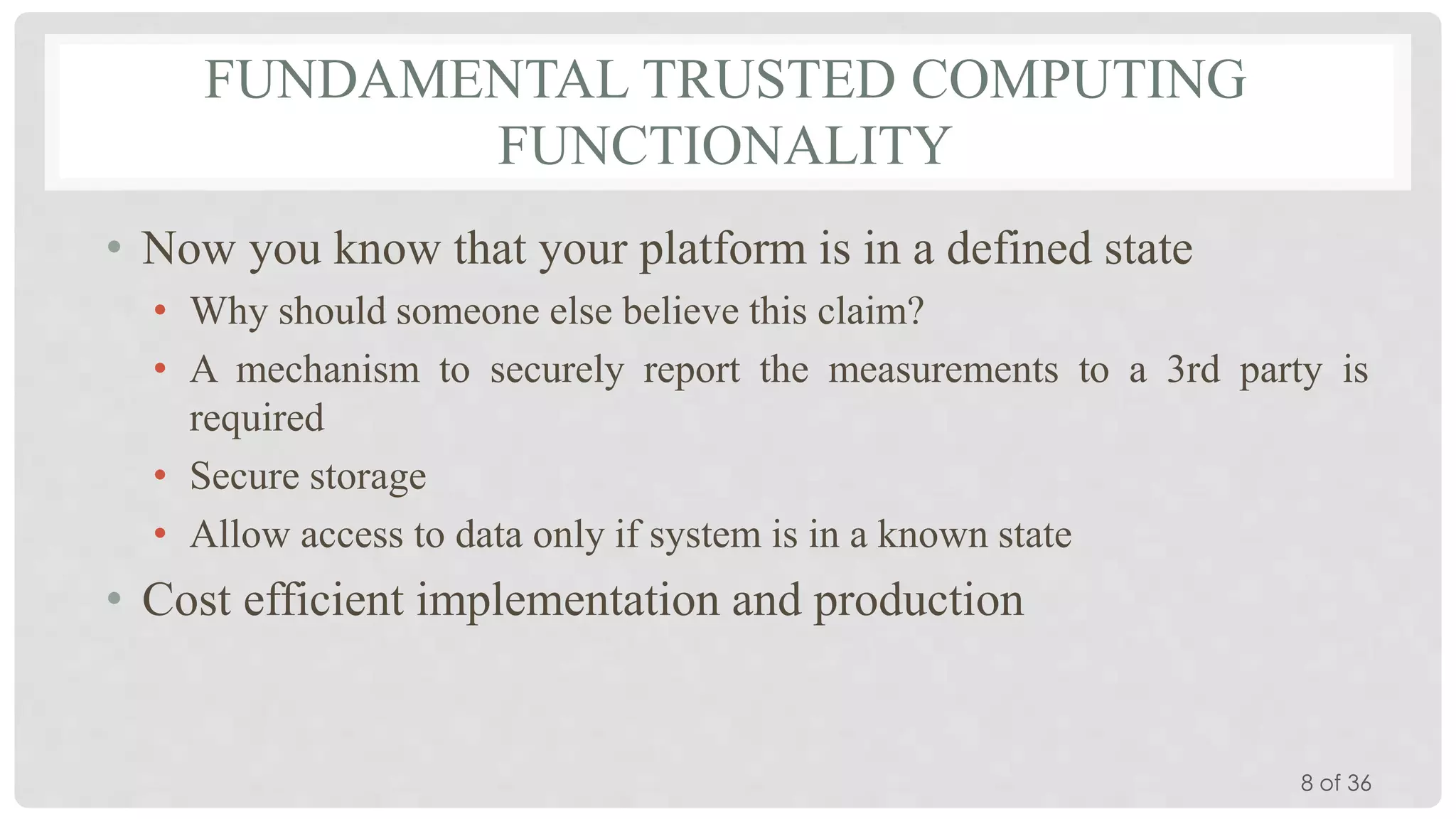 FUNDAMENTAL TRUSTED COMPUTING
FUNCTIONALITY
• Now you know that your platform is in a defined state
• Why should someone else believe this claim?
• A mechanism to securely report the measurements to a 3rd party is
required
• Secure storage
• Allow access to data only if system is in a known state

• Cost efficient implementation and production

8 of 36

 