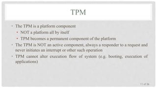 TPM
• The TPM is a platform component
• NOT a platform all by itself
• TPM becomes a permanent component of the platform
• The TPM is NOT an active component, always a responder to a request and
never initiates an interrupt or other such operation
• TPM cannot alter execution flow of system (e.g. booting, execution of
applications)

11 of 36

 