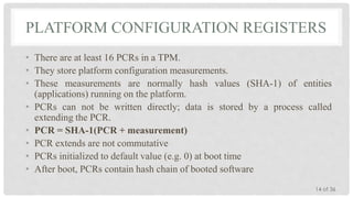 PLATFORM CONFIGURATION REGISTERS
• There are at least 16 PCRs in a TPM.
• They store platform configuration measurements.
• These measurements are normally hash values (SHA-1) of entities
(applications) running on the platform.
• PCRs can not be written directly; data is stored by a process called
extending the PCR.
• PCR = SHA-1(PCR + measurement)
• PCR extends are not commutative
• PCRs initialized to default value (e.g. 0) at boot time
• After boot, PCRs contain hash chain of booted software
14 of 36

 