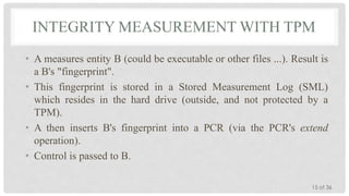 INTEGRITY MEASUREMENT WITH TPM
• A measures entity B (could be executable or other files ...). Result is
a B's "fingerprint".
• This fingerprint is stored in a Stored Measurement Log (SML)
which resides in the hard drive (outside, and not protected by a
TPM).
• A then inserts B's fingerprint into a PCR (via the PCR's extend
operation).
• Control is passed to B.
15 of 36

 
