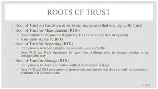 ROOTS OF TRUST
• Root of Trust is a hardware or software mechanism that one implicitly trusts
• Root of Trust for Measurement (RTM)
• Uses Platform Configuration Registers (PCR) to record the state of a system
• Static entity like the PC BIOS

• Root of Trust for Reporting (RTR)
• Entity trusted to report information accurately and correctly
• Uses PCR and RSA signatures to report the platform state to external parties in an
unforgettable way

• Root of Trust for Storage (RTS)
• Entity trusted to store information without interference leakage
• Uses PCR and RSA encryption to protect data and ensure that data can only be accessed if
platform is in a known state

17 of 36

 