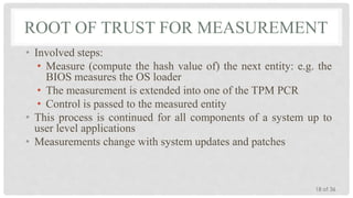 ROOT OF TRUST FOR MEASUREMENT
• Involved steps:
• Measure (compute the hash value of) the next entity: e.g. the
BIOS measures the OS loader
• The measurement is extended into one of the TPM PCR
• Control is passed to the measured entity
• This process is continued for all components of a system up to
user level applications
• Measurements change with system updates and patches

18 of 36

 