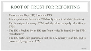 ROOT OF TRUST FOR REPORTING
• Endorsement Key (EK) forms the RTR
• Private part never leaves the TPM (only exists in shielded location)
• EK is unique for every TPM and therefore uniquely identifies a
TPM
• The EK is backed by an EK certificate typically issued by the TPM
manufacturer
• The EK certificate guarantees that the key actually is an EK and is
protected by a genuine TPM
19 of 36

 