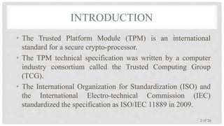 INTRODUCTION
• The Trusted Platform Module (TPM) is an international
standard for a secure crypto-processor.
• The TPM technical specification was written by a computer
industry consortium called the Trusted Computing Group
(TCG).
• The International Organization for Standardization (ISO) and
the International Electro-technical Commission (IEC)
standardized the specification as ISO/IEC 11889 in 2009.
2 of 36

 