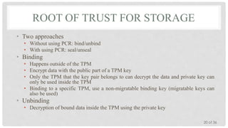 ROOT OF TRUST FOR STORAGE
• Two approaches
• Without using PCR: bind/unbind
• With using PCR: seal/unseal

• Binding
• Happens outside of the TPM
• Encrypt data with the public part of a TPM key
• Only the TPM that the key pair belongs to can decrypt the data and private key can
only be used inside the TPM
• Binding to a specific TPM, use a non-migratable binding key (migratable keys can
also be used)

• Unbinding
• Decryption of bound data inside the TPM using the private key
20 of 36

 