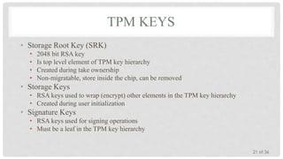 TPM KEYS
• Storage Root Key (SRK)
•
•
•
•

2048 bit RSA key
Is top level element of TPM key hierarchy
Created during take ownership
Non-migratable, store inside the chip, can be removed

• Storage Keys
• RSA keys used to wrap (encrypt) other elements in the TPM key hierarchy
• Created during user initialization

• Signature Keys
• RSA keys used for signing operations
• Must be a leaf in the TPM key hierarchy
21 of 36

 