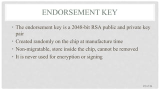 ENDORSEMENT KEY
• The endorsement key is a 2048-bit RSA public and private key
pair
• Created randomly on the chip at manufacture time
• Non-migratable, store inside the chip, cannot be removed
• It is never used for encryption or signing

23 of 36

 