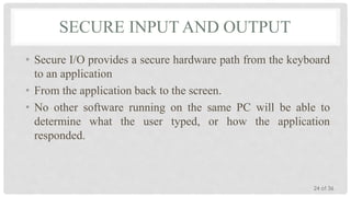 SECURE INPUT AND OUTPUT
• Secure I/O provides a secure hardware path from the keyboard
to an application
• From the application back to the screen.
• No other software running on the same PC will be able to
determine what the user typed, or how the application
responded.

24 of 36

 