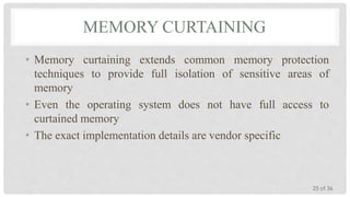 MEMORY CURTAINING
• Memory curtaining extends common memory protection
techniques to provide full isolation of sensitive areas of
memory
• Even the operating system does not have full access to
curtained memory
• The exact implementation details are vendor specific

25 of 36

 