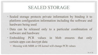 SEALED STORAGE
• Sealed storage protects private information by binding it to
platform configuration information including the software and
hardware being used
• Data can be released only to a particular combination of
software and hardware
• Embedding PCR values in blob ensures that only
certain apps can decrypt data
• Messing with MBR or OS kernel will change PCR values
26 of 36

 