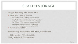 SEALED STORAGE
• Encrypt data using RSA key on TPM
• TPM_Seal
•
•
•
•

(some) Arguments:
keyhandle: which TPM key to encrypt with
KeyAuth: Password for using key `keyhandle’
PcrValues: PCRs to embed in encrypted blob
data block: at most 256 bytes (2048 bits)
•

Used to encrypt symmetric key (e.g. AES)

• Returns encrypted blob.

• Blob can only be decrypted with TPM_Unseal when:
• PCR-reg-vals = PCR-vals in blob.

• TPM_Unseal will fail otherwise
27 of 36

 