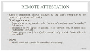 REMOTE ATTESTATION
• Remote attestation allows changes to the user's computer to be
detected by authorized parties
• Good applications:
• Bank allows money transfer only if customer’s machine runs “up-to-date”
OS patches.
• Enterprise allows laptop to connect to its network only if laptop runs
“authorized” software
• Quake players can join a Quake network only if their Quake client is
unmodified.

• DRM:

• Music Stores sell content for authorized players only.
28 of 36

 