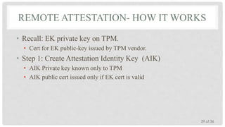 REMOTE ATTESTATION- HOW IT WORKS
• Recall: EK private key on TPM.
• Cert for EK public-key issued by TPM vendor.

• Step 1: Create Attestation Identity Key (AIK)
• AIK Private key known only to TPM
• AIK public cert issued only if EK cert is valid

29 of 36

 