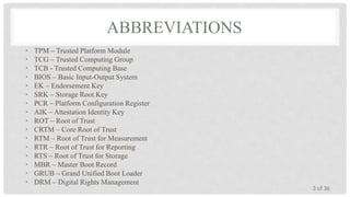 ABBREVIATIONS
•
•
•
•
•
•
•
•
•
•
•
•
•
•
•
•

TPM – Trusted Platform Module
TCG – Trusted Computing Group
TCB - Trusted Computing Base
BIOS – Basic Input-Output System
EK – Endorsement Key
SRK – Storage Root Key
PCR – Platform Configuration Register
AIK – Attestation Identity Key
ROT – Root of Trust
CRTM – Core Root of Trust
RTM – Root of Trust for Measurement
RTR – Root of Trust for Reporting
RTS – Root of Trust for Storage
MBR – Master Boot Record
GRUB – Grand Unified Boot Loader
DRM – Digital Rights Management

3 of 36

 