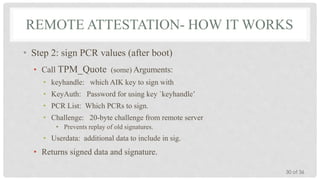 REMOTE ATTESTATION- HOW IT WORKS
• Step 2: sign PCR values (after boot)
• Call TPM_Quote (some) Arguments:
• keyhandle: which AIK key to sign with
• KeyAuth: Password for using key `keyhandle’

• PCR List: Which PCRs to sign.
• Challenge: 20-byte challenge from remote server
• Prevents replay of old signatures.

• Userdata: additional data to include in sig.

• Returns signed data and signature.
30 of 36

 