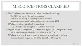MISCONCEPTIONS CLARIFIED
• The TPM does not measure, monitor or control anything
• The TPM is a passive device in the system
• The TPM has no way of knowing what was measured
• Measurements are made by host software and sent to the TPM

• TPM does not perform bulk encryption
• (e.g. File and Folder encryption or Full Disk encryption)

• Digital Right Management (DRM) is not a goal of TCG specifications
• All technical aspects of DRM are not inherent in the TPM

• TPM can work with any operating systems or application software
• The specification is open and the API is defined, no TCG secrets
31 of 36

 